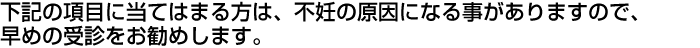 下記の項目に当てはまる方は、不妊の原因になる事がありますので、出来るだけお早めの受診をお勧めします。