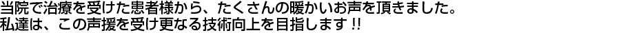 当院で治療を受けた患者さまから、たくさんの暖かいお声を頂きました。私達は、この声援を受け更なる技術向上を目指します!!